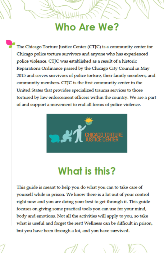 A AD  Who Are We?  ,’muugormlmm«(mquammmmm Chicago police torture survivors and anyone who has experienced ‘police violence. CTJC was established as a result of a historic Reparations Ordinance passed by the Chicago City Coundil in May 2015 and serves survivors of police torture, their family members, and community members. CT]C is the first community center in the United States that provides specialized trauma services to those tortured by law enforcement officers within the country. We are a part of and support a movement to end all forms of police violence.  X  What is this?  ‘This guide is meant to help you do what you can to take care of ‘yourself while in prison. We know there is a lot out of your control sight now and you are doing yous best to get through t. This guide focuses on giving some practical tools you can use for your mind, ody and emotions. Not all the activities will apply to you, so take ‘what is useful and forget the rest! Wellness can be difficult in prison, but you have been through a lot, and you have survived.  